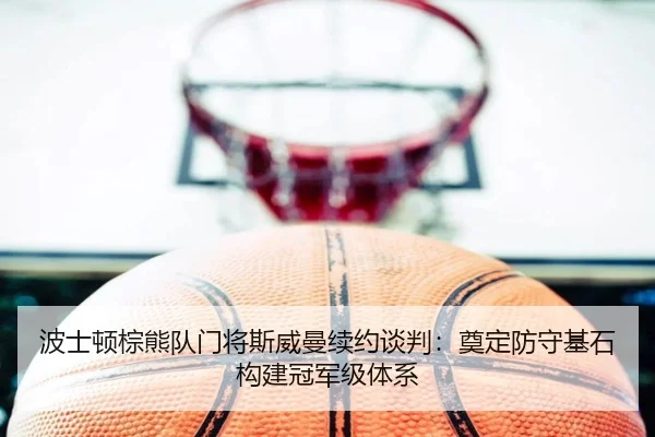 波士顿棕熊队门将斯威曼续约谈判：奠定防守基石构建冠军级体系