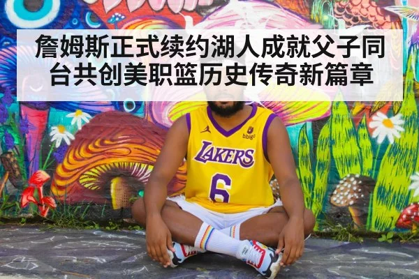 詹姆斯正式续约湖人成就父子同台共创美职篮历史传奇新篇章