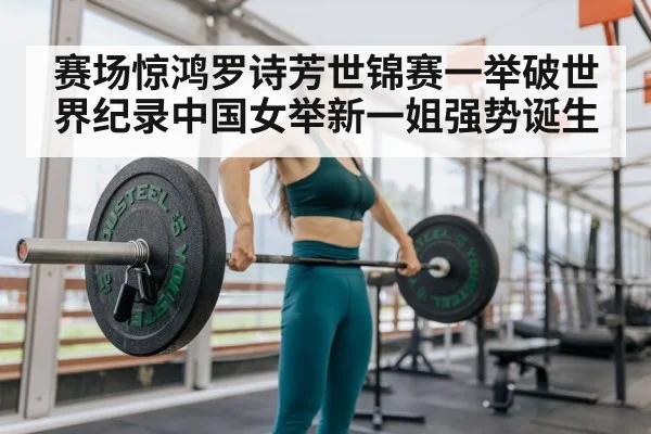 赛场惊鸿罗诗芳世锦赛一举破世界纪录中国女举新一姐强势诞生