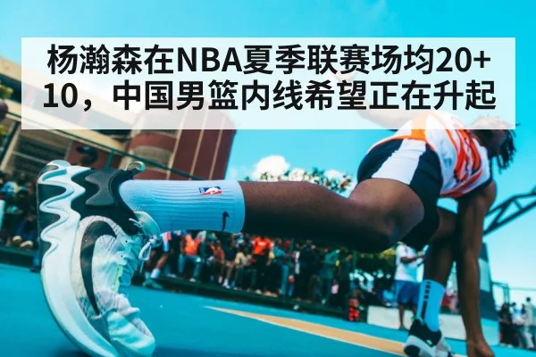 杨瀚森在NBA夏季联赛场均20+10，中国男篮内线希望正在升起