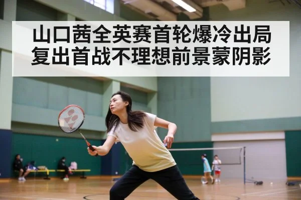 山口茜全英赛首轮爆冷出局复出首战不理想前景蒙阴影